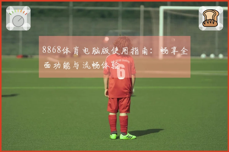 8868体育电脑版使用指南：畅享全面功能与流畅体验