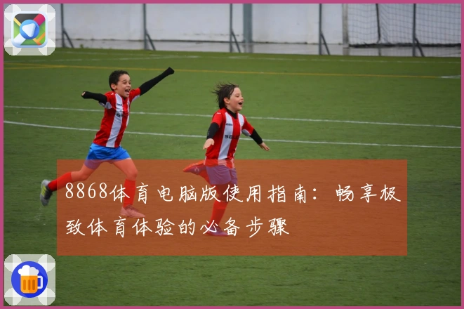 8868体育电脑版使用指南：畅享极致体育体验的必备步骤